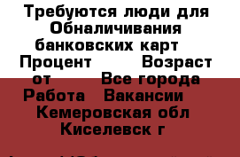 Требуются люди для Обналичивания банковских карт  › Процент ­ 25 › Возраст от ­ 18 - Все города Работа » Вакансии   . Кемеровская обл.,Киселевск г.